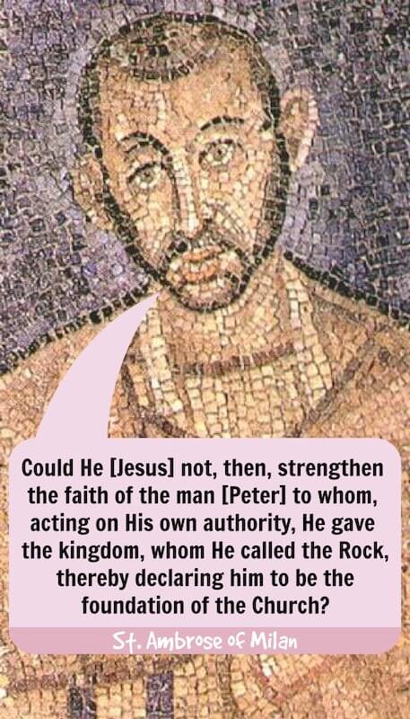 « N’aurait-il [Jésus] pas pu, alors, affermir la foi de l’homme [Pierre] à qui, de sa propre autorité, il donna le royaume, qu’il appela la Pierre, le déclarant par là le fondement de l’Église ? » — Saint Ambroise de Milan, Exposition de la foi chrétienne (livre 4, paragraphe 57)